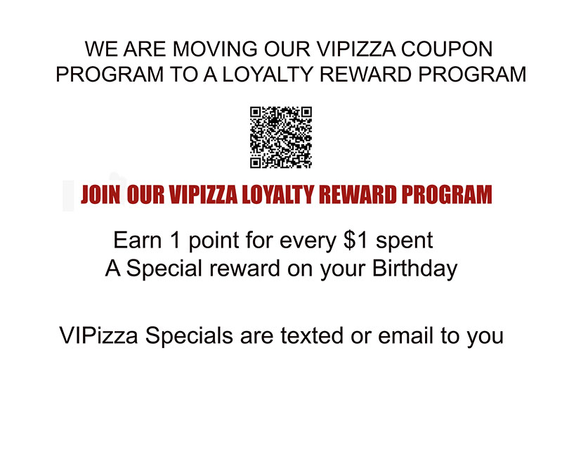We are moving our VIPIZZA coupon program to a loyalty reward program
Join our VIPIZZA reward program
Earn 1 point for every $1 spent and a specialty reward on your birthday
VIPIZZA Specials are texted or emailed to you